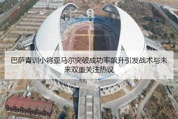 巴萨青训小将亚马尔突破成功率飙升引发战术与未来双重关注热议